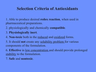 Selection Criteria of Antioxidants
1. Able to produce desired redox reaction, when used in
pharmaceutical preparations.
2. physiologically and chemically compatible.
3. Physiologically inert.
4. Non-toxic both in the reduced and oxidized forms.
5. It should not create any solubility problem for various
components of the formulation.
6. Effective in low concentration and should provide prolonged
stability to the formulation.
7. Safe and nontoxic.
 