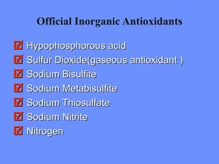 Official Inorganic Antioxidants
 Hypophosphorous acidHypophosphorous acid
 Sulfur Dioxide(gaseous antioxidant )Sulfur Dioxide(gaseous antioxidant )
 Sodium BisulfiteSodium Bisulfite
 Sodium MetabisulfiteSodium Metabisulfite
 Sodium ThiosulfateSodium Thiosulfate
 Sodium NitriteSodium Nitrite
 NitrogenNitrogen
 