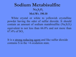 Sodium Metabisulfite
Na2
S2
O5
Mol.Wt. 190.10
White crystal or white to yellowish crystalline
powder having the odor of sulfur dioxide. It should
contain an amount of sodium matabisulfite (Na2
S2
O5
)
equivalent to not less than 66.0% and not more than
67.4% of SO2
.
It is a strong reducing agent and like sulfur dioxide
contains S in the +4 oxidation state.
 