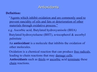 AntioxidantsAntioxidants
Definition:
“Agents which inhibit oxidation and are commonly used to
prevent rancidity of oils and fats or deterioration of other
materials through oxidative process.”
e.g. Ascorbic acid, Butylated hydroxyanisole (BHA)
Butylated hydroxytoluene (BHT), α tocopherol & ascorbyl‐
palmitate
An antioxidant is a molecule that inhibits the oxidation of
other molecules.
Oxidation is a chemical reaction that can produce free radicals,
leading to chain reactions that may damage cells.
Antioxidants such as thiols or ascorbic acid terminate these
chain reactions.
 