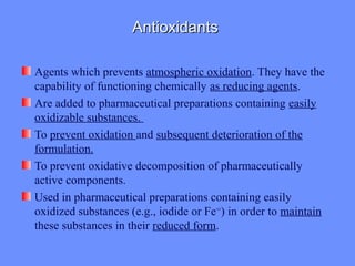 AntioxidantsAntioxidants
Agents which prevents atmospheric oxidation. They have the
capability of functioning chemically as reducing agents.
Are added to pharmaceutical preparations containing easily
oxidizable substances.
To prevent oxidation and subsequent deterioration of the
formulation.
To prevent oxidative decomposition of pharmaceutically
active components.
Used in pharmaceutical preparations containing easily
oxidized substances (e.g., iodide or Fe++
) in order to maintain
these substances in their reduced form.
 