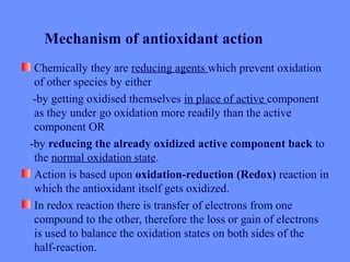 Chemically they are reducing agents which prevent oxidation
of other species by either
-by getting oxidised themselves in place of active component
as they under go oxidation more readily than the active
component OR
-by reducing the already oxidized active component back to
the normal oxidation state.
Action is based upon oxidation-reduction (Redox) reaction in
which the antioxidant itself gets oxidized.
In redox reaction there is transfer of electrons from one
compound to the other, therefore the loss or gain of electrons
is used to balance the oxidation states on both sides of the
half-reaction.
Mechanism of antioxidant action
 