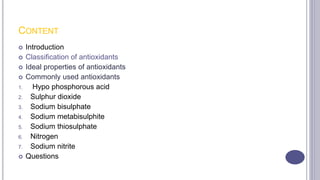 CONTENT
 Introduction
 Classification of antioxidants
 Ideal properties of antioxidants
 Commonly used antioxidants
1. Hypo phosphorous acid
2. Sulphur dioxide
3. Sodium bisulphate
4. Sodium metabisulphite
5. Sodium thiosulphate
6. Nitrogen
7. Sodium nitrite
 Questions
 