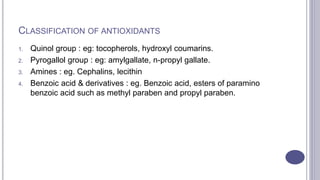 CLASSIFICATION OF ANTIOXIDANTS
1. Quinol group : eg: tocopherols, hydroxyl coumarins.
2. Pyrogallol group : eg: amylgallate, n-propyl gallate.
3. Amines : eg. Cephalins, lecithin
4. Benzoic acid & derivatives : eg. Benzoic acid, esters of paramino
benzoic acid such as methyl paraben and propyl paraben.
 