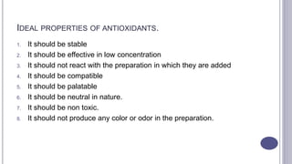 IDEAL PROPERTIES OF ANTIOXIDANTS.
1. It should be stable
2. It should be effective in low concentration
3. It should not react with the preparation in which they are added
4. It should be compatible
5. It should be palatable
6. It should be neutral in nature.
7. It should be non toxic.
8. It should not produce any color or odor in the preparation.
 