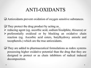 ANTI-OXIDANTS
 Antioxidants prevent oxidation of oxygen sensitive substances.
 They protect the drug product by acting as_
 reducing agent (eg. ascorbic acid, sodium bisulphite, thiourea) or
 preferentially oxidized or by blocking an oxidative chain
reaction (eg. Ascorbic acid esters, butylhydroxy anisole and
tocopherols.) which are the true antioxidants.
 They are added to pharmaceutical formulations as redox systems
possessing higher oxidative potential than the drug that they are
designed to protect or as chain inhibitors of radical induced
decomposition.
 