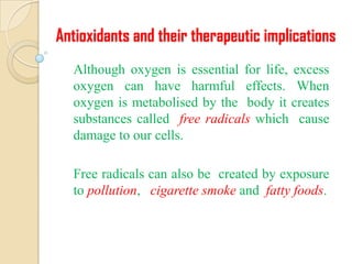 Antioxidants and their therapeutic implications
  Although oxygen is essential for life, excess
  oxygen can have harmful effects. When
  oxygen is metabolised by the body it creates
  substances called free radicals which cause
  damage to our cells.

  Free radicals can also be created by exposure
  to pollution, cigarette smoke and fatty foods.
 