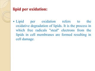 lipid per oxidation:

   Lipid     per    oxidation      refers      to    the
    oxidative degradation of lipids. It is the process in
    which free radicals "steal" electrons from the
    lipids in cell membranes are formed resulting in
    cell damage.
 