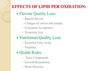 EFFECTS OF LIPID PER OXIDATION:
    Flavour Quality Loss:
         Rancid flavour
         Changes of colour and texture
         Consumer Acceptance
         Economic loss
    Nutritional Quality Loss:
       Essential Fatty Acids
       Vitamins
    Health Risks:
       Toxic Compounds
       Growth Retardation
       Heart Diseases
 