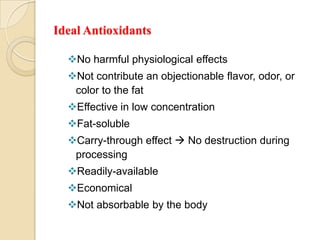 Ideal Antioxidants

  No harmful physiological effects
  Not contribute an objectionable flavor, odor, or
   color to the fat
  Effective in low concentration
  Fat-soluble
  Carry-through effect  No destruction during
   processing
  Readily-available
  Economical
  Not absorbable by the body
 