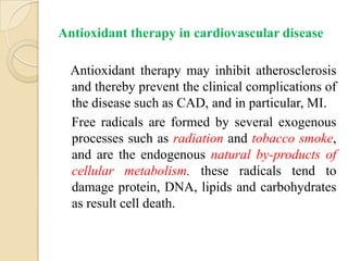 Antioxidant therapy in cardiovascular disease

  Antioxidant therapy may inhibit atherosclerosis
  and thereby prevent the clinical complications of
  the disease such as CAD, and in particular, MI.
  Free radicals are formed by several exogenous
  processes such as radiation and tobacco smoke,
  and are the endogenous natural by-products of
  cellular metabolism. these radicals tend to
  damage protein, DNA, lipids and carbohydrates
  as result cell death.
 