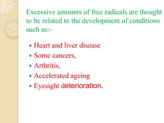 Excessive amounts of free radicals are thought
to be related to the development of conditions
such as:-

 Heart and liver disease
 Some cancers,
 Arthritis,
 Accelerated ageing
 Eyesight deterioration.
 