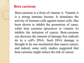 Beta carotene
Beta-carotene is a form of vitamin A. Vitamin A
is a strong immune booster. It stimulates the
activity of immune cells against tumor cells. Has
been shown to inhibit the promotion of caner,
while beta carotene (precursor to vitamin A)
inhibits the initiation of cancer. Beta-carotene
can decrease the amount of damage free radicals
do to a cell's DNA. Such DNA damage is
thought to be one mechanism that causes cancer,
and indeed, some early studies suggested that
beta-carotene might reduce the risk of cancer.
 