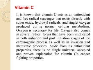 Vitamin C
It is known that vitamin C acts as an antioxidant
and free radical scavenger that reacts directly with
super oxide, hydroxyl radicals, and singlet oxygen
produced during normal cellular metabolism.
Oxygen is necessary for life. Oxygen also comes
in several radical forms that have been implicated
in both initiation and post initiation stages of the
carcinogenic process as well as in invasion and
metastatic processes. Aside from its antioxidant
properties, there is no single universal accepted
and proven explanation for vitamin C's cancer
fighting properties.
 