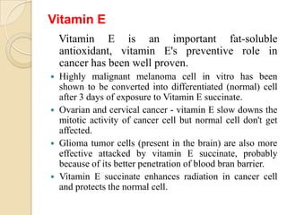 Vitamin E
    Vitamin E is an important fat-soluble
    antioxidant, vitamin E's preventive role in
    cancer has been well proven.
   Highly malignant melanoma cell in vitro has been
    shown to be converted into differentiated (normal) cell
    after 3 days of exposure to Vitamin E succinate.
   Ovarian and cervical cancer - vitamin E slow downs the
    mitotic activity of cancer cell but normal cell don't get
    affected.
   Glioma tumor cells (present in the brain) are also more
    effective attacked by vitamin E succinate, probably
    because of its better penetration of blood bran barrier.
   Vitamin E succinate enhances radiation in cancer cell
    and protects the normal cell.
 