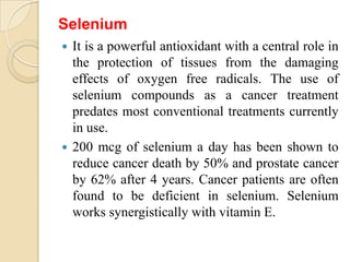 Selenium
 It is a powerful antioxidant with a central role in
  the protection of tissues from the damaging
  effects of oxygen free radicals. The use of
  selenium compounds as a cancer treatment
  predates most conventional treatments currently
  in use.
 200 mcg of selenium a day has been shown to
  reduce cancer death by 50% and prostate cancer
  by 62% after 4 years. Cancer patients are often
  found to be deficient in selenium. Selenium
  works synergistically with vitamin E.
 