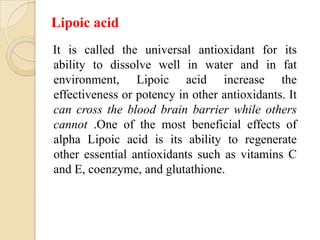Lipoic acid
It is called the universal antioxidant for its
ability to dissolve well in water and in fat
environment, Lipoic acid increase the
effectiveness or potency in other antioxidants. It
can cross the blood brain barrier while others
cannot .One of the most beneficial effects of
alpha Lipoic acid is its ability to regenerate
other essential antioxidants such as vitamins C
and E, coenzyme, and glutathione.
 