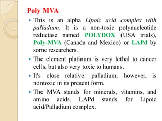 Poly MVA
 This is an alpha Lipoic acid complex with
  palladium. It is a non-toxic polynucleotide
  reductase named POLYDOX (USA trials),
  Poly-MVA (Canada and Mexico) or LAPd by
  some researchers.
 The element platinum is very lethal to cancer
  cells, but also very toxic to humans.
 It's close relative: palladium, however, is
  nontoxic in its present form.
 The MVA stands for minerals, vitamins, and
  amino acids. LAPd stands for Lipoic
  acid/Palladium complex.
 
