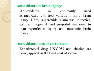 Antioxidants in Brain injury:
  Antioxidants     are      commonly      used
 as medications to treat various forms of brain
 injury. Here, superoxide dismutase mimetics,
 sodium thiopental and propofol are used to
 treat reperfusion injury and traumatic brain
 injury.

Antioxidants in stroke treatment :
 Experimental drug NXY-059 and ebselen are
 being applied in the treatment of stroke.
 