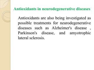 Antioxidants in neurodegenerative diseases

  Antioxidants are also being investigated as
  possible treatments for neurodegenerative
  diseases such as Alzheimer's disease ,
  Parkinson's disease, and amyotrophic
  lateral sclerosis.
 