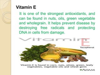 Vitamin E
 It is one of the strongest antioxidants, and
 can be found in nuts, oils, green vegetable
 and wholegrain. It helps prevent disease by
 destroying free radicals and protecting
 DNA in cells from damage.
 