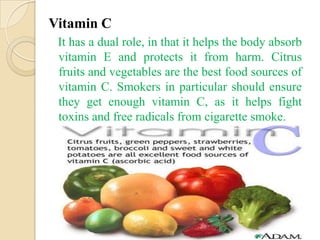 Vitamin C
 It has a dual role, in that it helps the body absorb
 vitamin E and protects it from harm. Citrus
 fruits and vegetables are the best food sources of
 vitamin C. Smokers in particular should ensure
 they get enough vitamin C, as it helps fight
 toxins and free radicals from cigarette smoke.
 