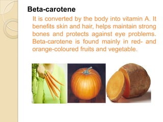 Beta-carotene
 It is converted by the body into vitamin A. It
 benefits skin and hair, helps maintain strong
 bones and protects against eye problems.
 Beta-carotene is found mainly in red- and
 orange-coloured fruits and vegetable.
 