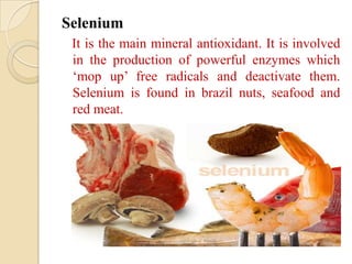 Selenium
 It is the main mineral antioxidant. It is involved
 in the production of powerful enzymes which
 ‘mop up’ free radicals and deactivate them.
 Selenium is found in brazil nuts, seafood and
 red meat.
 