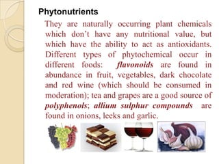 Phytonutrients
 They are naturally occurring plant chemicals
 which don’t have any nutritional value, but
 which have the ability to act as antioxidants.
 Different types of phytochemical occur in
 different foods:     flavonoids are found in
 abundance in fruit, vegetables, dark chocolate
 and red wine (which should be consumed in
 moderation); tea and grapes are a good source of
 polyphenols; allium sulphur compounds are
 found in onions, leeks and garlic.
 