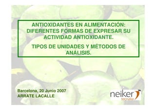 ANTIOXIDANTES EN ALIMENTACIÓN:
DIFERENTES FORMAS DE EXPRESAR SU
ACTIVIDAD ANTIOXIDANTE.
TIPOS DE UNIDADES Y MÉTODOS DE
ANÁLISIS.
ARRATE LACALLE
Barcelona, 20 Junio 2007
 