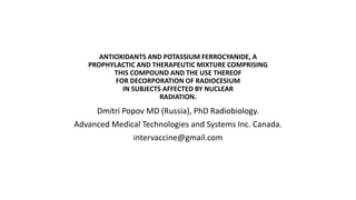 ANTIOXIDANTS AND POTASSIUM FERROCYANIDE, A
PROPHYLACTIC AND THERAPEUTIC MIXTURE COMPRISING
THIS COMPOUND AND THE USE THEREOF
FOR DECORPORATION OF RADIOCESIUM
IN SUBJECTS AFFECTED BY NUCLEAR
RADIATION.
Dmitri Popov MD (Russia), PhD Radiobiology.
Advanced Medical Technologies and Systems Inc. Canada.
intervaccine@gmail.com
 