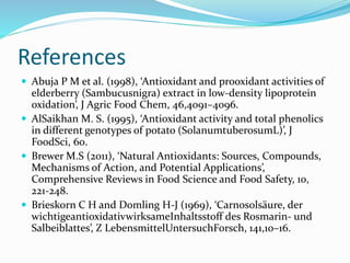 References
 Abuja P M et al. (1998), ‘Antioxidant and prooxidant activities of
elderberry (Sambucusnigra) extract in low-density lipoprotein
oxidation’, J Agric Food Chem, 46,4091–4096.
 AlSaikhan M. S. (1995), ‘Antioxidant activity and total phenolics
in different genotypes of potato (SolanumtuberosumL)’, J
FoodSci, 60.
 Brewer M.S (2011), ‘Natural Antioxidants: Sources, Compounds,
Mechanisms of Action, and Potential Applications’,
Comprehensive Reviews in Food Science and Food Safety, 10,
221-248.
 Brieskorn C H and Domling H-J (1969), ‘Carnosolsäure, der
wichtigeantioxidativwirksameInhaltsstoff des Rosmarin- und
Salbeiblattes’, Z LebensmittelUntersuchForsch, 141,10–16.
 