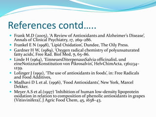References contd…..
 Frank M.D (2005), ‘A Review of Antioxidants and Alzheimer’s Disease’,
Annals of Clinical Psychiatry, 17, 269–286.
 Frankel E N (1998), ‘Lipid Oxidation’, Dundee, The Oily Press.
 Gardner H W, (1989), ‘Oxygen radical chemistry of polyunsaturated
fatty acids’, Free Rad. Biol Med, 7, 65–86.
 Linde H (1964), ‘EinneuesDiterpenausSalvia officinalisL und
eineNotizzurKonstitution von Pikrosalvin’, HelvChimActa, 1361234–
1239.
 Lolinger J (1991), ‘The use of antioxidants in foods’, in: Free Radicals
and Food Additives,
 Madhavi D L et al. (1996), ‘Food Antioxidants’, New York, Marcel
Dekker.
 Meyer A.S et al.(1997) ‘Inhibition of human low-density lipoprotein
oxidation in relation to composition of phenolic antioxidants in grapes
(Vitisvinifera)’, J Agric Food Chem, 45, 1638–43.
 