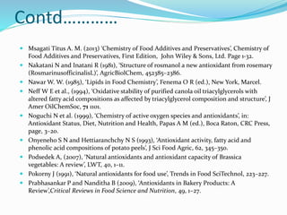 Contd…………
 Msagati Titus A. M. (2013) ‘Chemistry of Food Additives and Preservatives’, Chemistry of
Food Additives and Preservatives, First Edition, John Wiley & Sons, Ltd. Page 1-32.
 Nakatani N and Inatani R (1981), ‘Structure of rosmanol a new antioxidant from rosemary
(RosmarinusofficinalisL)’, AgricBiolChem, 452385–2386.
 Nawar W. W. (1985), ‘Lipids in Food Chemistry’, Fenema O R (ed.), New York, Marcel.
 Neff W E et al., (1994), ‘Oxidative stability of purified canola oil triacylglycerols with
altered fatty acid compositions as affected by triacylglycerol composition and structure’, J
Amer OilChemSoc, 71 1101.
 Noguchi N et al. (1999), ‘Chemistry of active oxygen species and antioxidants’, in:
Antioxidant Status, Diet, Nutrition and Health, Papas A M (ed.), Boca Raton, CRC Press,
page, 3–20.
 Onyeneho S N and Hettiaranchchy N S (1993), ‘Antioxidant activity, fatty acid and
phenolic acid compositions of potato peels’, J Sci Food Agric, 62, 345–350.
 Podsedek A, (2007), ‘Natural antioxidants and antioxidant capacity of Brassica
vegetables: A review’, LWT, 40, 1–11.
 Pokorny J (1991), ‘Natural antioxidants for food use’, Trends in Food SciTechnol, 223–227.
 Prabhasankar P and Nanditha B (2009), ‘Antioxidants in Bakery Products: A
Review’,Critical Reviews in Food Science and Nutrition, 49, 1–27.
 