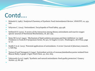 Contd….
 Robards K, (1987), ‘Analytical Chemistry of Synthetic Food AntioxidantsA Review’, ANALYST, 112, 933-
943.

 Schyvens C, (2014), ‘Antioxidants’, Encyclopedia of Food Safety, 455-458.

 Seifried H.E (2007), ‘A review of the interaction among dietary antioxidants and reactive oxygen
species’ Journal of Nutritional Biochemistry, 18, 567–579.

 Simic M G et al. (1992), ‘Mechanism of lipid oxidative processes and their inhibition’, in: Lipid
Oxidation in Food,ACS Symposium Series, No 500, St Angelo A J (ed.), Washington, ACS Press, page
14–32.

 Sindhi V et al. (2013), ‘Potential applications of antioxidants: A review’ Journal of pharmacy research,
7, 828-835.

 Tamura H and Yamagami A (1994), ‘Antioxidant activity of monoacylatedanthocyanins isolated from
Muscat Bailey A grape’, J Agric Food Chem, 42, 1612–1615.

 Valenzuela A et al. (1996), ‘Synthetic and natural antioxidants: food quality protectors’, Grasas y
Aceites, 47, 86–96.

 