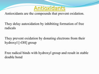 Antioxidants
Antioxidants are the compounds that prevent oxidation.
They delay autoxidation by inhibiting formation of free
radicals
They prevent oxidation by donating electrons from their
hydroxyl [-OH] group
Free radical binds with hydroxyl group and result in stable
double bond
 