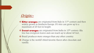 Origin:-
 Bitter oranges are originated from Italy in 11th century and then
widely grown in Southern Europe. It’s tree can grow up to a
maximum of 25 feet in height.
 Sweet oranges are originated from India in 15th century. It’s
tree has evergreen leaves and can reach up to about 40 feet.
 Brazil produces more oranges than any other country.
 Orange is the world’s third favorite flavor after chocolate and
vanilla.
 