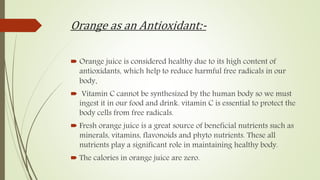 Orange as an Antioxidant:-
 Orange juice is considered healthy due to its high content of
antioxidants, which help to reduce harmful free radicals in our
body.
 Vitamin C cannot be synthesized by the human body so we must
ingest it in our food and drink. vitamin C is essential to protect the
body cells from free radicals.
 Fresh orange juice is a great source of beneficial nutrients such as
minerals, vitamins, flavonoids and phyto nutrients. These all
nutrients play a significant role in maintaining healthy body.
 The calories in orange juice are zero.
 