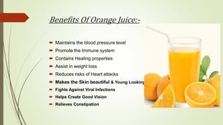 Benefits Of Orange Juice:-
 Maintains the blood pressure level
 Promote the Immune system
 Contains Healing properties
 Assist in weight loss
 Reduces risks of Heart attacks
 Makes the Skin beautiful & Young Looking
 Fights Against Viral Infections
 Helps Create Good Vision
 Relieves Constipation
 