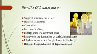 Benefits Of Lemon Juice:-
Support immune function
Helps in digestion
Clear skin
Promote healing
It helps cure the common cold
It prevents the formation of wrinkles and acne
It balances maintain the pH levels in the body
Helps in the production of digestive juices
 