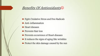 Benefits Of Antioxidants
 Fight Oxidative Stress and Free Radicals
 Anti-inflammation
 Heart diseases
 Prevents Hair loss
 Prevents occurrence of Heart diseases
 It reduces the signs of aging like wrinkles
 Protect the skin damage caused by the sun
 