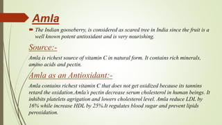 Amla
 The Indian gooseberry, is considered as scared tree in India since the fruit is a
well known potent antioxidant and is very nourishing.
Source:-
Amla is richest source of vitamin C in natural form. It contains rich minerals,
amino acids and pectin.
Amla as an Antioxidant:-
Amla contains richest vitamin C that does not get oxidized because its tannins
retard the oxidation.Amla’s pectin decrease serum cholesterol in human beings. It
inhibits platelets agrigation and lowers cholesterol level. Amla reduce LDL by
16% while increase HDL by 25%.It regulates blood sugar and prevent lipids
peroxidation.
 