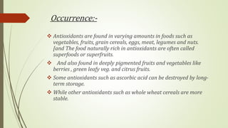 Occurrence:-
 Antioxidants are found in varying amounts in foods such as
vegetables, fruits, grain cereals, eggs, meat, legumes and nuts.
[and The food naturally rich in antioxidants are often called
superfoods or superfruits.
 And also found in deeply pigmented fruits and vegetables like
berries , green leafy veg. and citrus fruits.
 Some antioxidants such as ascorbic acid can be destroyed by long-
term storage.
 While other antioxidants such as whole wheat cereals are more
stable.
 