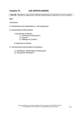 Chapitre 16 :                      LES ANTIPALUDEENS

 Item 99 : Paludisme, argumenter l’attitude thérapeutique et planifier le suivi du patient

Plan :

Introduction

A. Classification des antipaludéens (= anti-malariques)

B. Schizonticides érythrocytaires

         1) Quinolones et dérivés :
               1.1. Chloroquine (Nivaquine®)
               1.2. Quinine
               1.3. Méfloquine (Lariam®)

         2) Artémisine et dérivés

C. Schizonticides érythrocytaires et tissulaires

         1) Antifoliques, antifoliniques et atovaquone
         2) Doxycycline (Doxypalu®)




               Faculté de Médecine de Strasbourg, Module de Pharmacologie Clinique DCEM3 2011/2012
                      « Les antipaludéens » Dr D Filisetti & Pr L Monassier Mise à jour janvier 2012   1/15
 