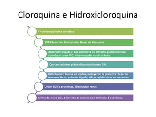 Cloroquina e Hidroxicloroquina
4 – aminoquinolina sintetica.
1934 Resochin, laboratorios Bayer de Alemania.
Absorción: rápida y casi completa en el tracto gastrointestinal
cuando se toma V.O, intramuscular o subcutánea.
Concentraciones plasmaticas maximas en 3 h.
Distribución: buena en tejidos, incluyendo la placenta y la leche
materna, Bazo, pulmon, higado, riñon, tejidos ricos en melanina.
Union 60% a proteinas, Eliminacion renal.
Semivida: 3 a 5 dias, Semivida de eliminacion terminal: 1 a 2 meses.
 