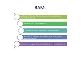 RAMs
Acufenos, cefalea, rubefaccion, nausea, mareo, alteraciones
visuales (Cinconismo).
Vomito, diarrea, dolor abdominal.
Exantema, urticaria, angioedema, broncoespasmo.
Hemolisis en pacientes G6PD, leucopenia, hipoglicemia,
hipotension grave.
Paludismo hemoglobinúrico: hemolisis intensa y hemoglobinuria.
 