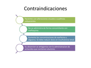 Contraindicaciones
Pacientes con alteraciones visuales o auditivos
subyacentes.
No se administra de forma concomitante con
mefloquina.
Aumenta las concentraciones de warfarina y
digoxina. Se debe reducir dosis en insuficiencia renal.
Su absorcion se antagoniza con la administracion de
antiacidos que contienen aluminio.
 