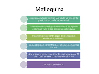 Mefloquina
Tratamiento eficaz contra cepas de P. Falciparum
resistente a cloroquina.
Es recomendado como quimioprofilactico en regiones
endemicas y con cepas resistentes a cloroquina.
4-quinolinametanol sintético solo usado via oral por la
gran irritacion por la via parenteral.
Buena absorcion, concentraciones plasmaticas maximas
en 18h.
Alta union a proteinas, semivida de eliminacion aprox 20
días. Dosis semanal como quimioprofilactico
Excresion en las heces.
 