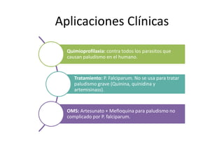 Aplicaciones Clínicas
Quimioprofilaxia: contra todos los parasitos que
causan paludismo en el humano.
Tratamiento: P. Falciparum. No se usa para tratar
paludismo grave (Quinina, quinidina y
artemisinass).
OMS: Artesunato + Mefloquina para paludismo no
complicado por P. falciparum.
 