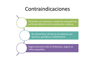 Contraindicaciones
Pacientes con epilepsia, trastornos psiquiatricos,
arritmias defectos en la conduccion cardiaca.
No administrar de forma simultanea con
Quinina, quinidina o Halofrantina
Segura durante todo el embarazo, segura en
niños pequeños.
 